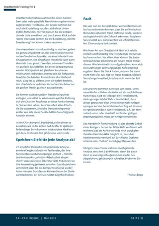 T A I - P A N I N S I D E | MAI 2 0 2 1  S E I T E 23
Charttechnik-Training Teil 1
Charttechniker haben auch hierfür einen Namen:
Zwei oder mehr parallele Trendlinien ergeben einen
sogenannten Trendkanal. Am besten nehmen Sie
noch die Einstellung vor, dass sich diese Linien
endlos fortsetzen. Hierfür müssen Sie die entspre-
chende Linie anwählen und durch einen Klick auf die
rechte Maustaste können Sie die Einstellung „Rechte
Erweiterung“ mit einem Haken versehen.
Um einen Abwärtstrend ausfindig zu machen, gehen
Sie genau umgekehrt vor. Bei einem Abwärtstrend
nutzen Sie die Hochpunkte, um eine fallende Linie
einzuzeichnen. Die eingefügte Trendlinie kann dann
ebenfalls dazu genutzt werden, um einen Trendka-
nal grafisch darzustellen. Bei einer Seitwärtsphase
werden Hochpunkte auf gleichem Kursniveau
miteinander verbunden, ebenso wie die Tiefpunkte.
Beachten Sie bei dem Einzeichnen abschließend
noch, dass bei zu vielen Linien die Gefahr besteht,
den Überblick zu verlieren. Versuchen Sie daher nur
die großen Trends grafisch aufzuarbeiten.
Sie können auch die gelben Trendbruchpunkte
einfügen, um sofort zu erkennen in welche Richtung
sich der Chart im Anschluss an diese Punkte beweg-
te. Sie werden sehen, dass Sie in fast allen Charts,
die Sie auswerten, ähnliche Trendwendepunkte
entdecken. Alle diese Punkte hätten Sie erfolgreich
handeln können.
Ist ein Chart komplett bearbeitet, sollte dieser so
aussehen wie in der ersten DAX-Grafik. In späteren
Teilen dieser Serie kommen noch andere Markierun-
gen dazu. In diesem Teil geht es nur um Trends.
Speichern Sie bitte jede Analyse ab!
Ich empfehle Ihnen die entsprechende Analyse –
eventuell ergänzt durch ein Textfenster, das Ihre
Kommentare und Anmerkungen enthält – mithilfe
des Menüpunkts „Ansicht Arbeitsblatt abspei-
chern“ abzuspeichern. Über die Taste F4 können Sie
Ihre Auswertung jederzeit aufrufen. Das Abspeichern
verhindert, dass Sie die komplette Analyse wieder-
holen müssen. Stattdessen können Sie an der Stelle
weiterarbeiten, bei der Sie zuletzt aufgehört haben.
Fazit
Das war nun ein Beispiel dafür, wie Sie den Kursver-
lauf so vorbereiten können, dass Sie auf einfachste
Weise den aktuellen Trend nicht nur heute, sondern
auch gesichert für die Zukunft erkennen. Probieren
Sie es selbst aus, dann werden Sie schnell feststel-
len: Chartanalyse funktioniert.
Mit dieser Art von Charttechnik lässt sich relativ
einfach und frühzeitig eine Trendwende im Kursver-
lauf ausmachen. Vor allem aber können Sie basie-
rend auf dieser Erkenntnis am neuen Trend mitver-
dienen. Wird ein Abwärtstrend gebrochen, kann sich
ein kurzfristiger oder langfristiger Aufwärtstrend
ergeben. Wenn Sie Glück haben, müssen Sie dann
nicht mehr viel tun. Hat ein Trend Bestand, bleiben
Sie so lange investiert, bis dies nicht mehr der Fall
ist.
Die Gewinne kommen dann wie von selbst. Denn
neue Käufer schicken die Aktie auf ein noch höheres
Kursniveau. Fakt ist: je länger ein Trend besteht,
desto geringer ist die Wahrscheinlichkeit, dass
dieser gebrochen wird. Denn immer mehr Anleger
springen auf den bereits fahrenden Zug auf. Kommt
es irgendwann doch zum Trendbruch, d.h. der Wert
notiert unter- oder oberhalb der bisher gültigen
Begrenzungslinie, muss der Anleger umdenken.
Das Handeln in Trendrichtung ist das oberste Gebot
eines Anlegers, der an der Börse Geld verdienen will.
Während das bei Aufwärtstrends noch durch den
direkten Kauf der Aktie möglich ist, muss bei
Abwärtstrends eventuell auf Zertifikate, Options-
scheine oder „Turbos“ zurückgegriffen werden.
Übrigens dauert eine erstmals durchgeführte
Analyse zwischen 5-10 Minuten. Wenn Sie diese
dann so wie vorgeschlagen immer wieder neu
abspeichern, geht es noch schneller. Probieren Sie
es aus.
Thomas Bopp
 