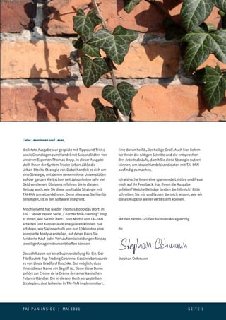 T A I - P A N I N S I D E | MAI 2 0 2 1  S E I T E 3
Editorial
Liebe Leserinnen und Leser,
die letzte Ausgabe war gespickt mit Tipps und Tricks
sowie Grundlagen zum Handel mit Saisonalitäten von
unserem Experten Thomas Bopp. In dieser Ausgabe
stellt Ihnen der System-Trader Urban Jäkle die
Urban-Stocks-Strategie vor. Dabei handelt es sich um
eine Strategie, mit denen renommierte Universitäten
auf der ganzen Welt schon seit Jahrzehnten sehr viel
Geld verdienen. Übrigens erfahren Sie in diesem
Beitrag auch, wie Sie diese profitable Strategie mit
TAI-PAN umsetzen können. Denn alles was Sie hierfür
benötigen, ist in der Software integriert.
Anschließend hat wieder Thomas Bopp das Wort. In
Teil 1 seiner neuen Serie „Charttechnik-Training“ zeigt
er Ihnen, wie Sie mit dem Chart-Modul von TAI-PAN
arbeiten und Kursverläufe analysieren können. Sie
erfahren, wie Sie innerhalb von nur 10 Minuten eine
komplette Analyse erstellen, auf deren Basis Sie
fundierte Kauf- oder Verkaufsentscheidungen für das
jeweilige Anlageinstrument treffen können.
Danach haben wir eine Buchvorstellung für Sie. Der
Titel lautet: Top-Trading Gewinne. Geschrieben wurde
es von Linda Bradford Raschke. Gut möglich, dass
Ihnen dieser Name ein Begriff ist. Denn diese Dame
gehört zur Créme de la Créme der amerikanischen
Futures-Händler. Die in diesem Buch vorgestellten
Strategien, sind teilweise in TAI-PAN implementiert.
Eine davon heißt „Der heilige Gral“. Auch hier liefern
wir Ihnen die nötigen Schritte und die entsprechen-
den Arbeitsabläufe, damit Sie diese Strategie nutzen
können, um ideale Handelskandidaten mit TAI-PAN
ausfindig zu machen.
Ich wünsche Ihnen eine spannende Lektüre und freue
mich auf Ihr Feedback. Hat Ihnen die Ausgabe
gefallen? Welche Beiträge fanden Sie hilfreich? Bitte
schreiben Sie mir und lassen Sie mich wissen, wie wir
dieses Magazin weiter verbessern können.
Mit den besten Grüßen für Ihren Anlageerfolg
Ihr
Stephan Ochmann
 