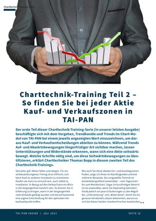 T A I - P A N I N S I D E | JULI 2 0 2 1  S E I T E 12
Charttechnik-Training Teil 2 –
So finden Sie bei jeder Aktie
Kauf- und Verkaufszonen in
TAI-PAN
Charttechnik-Training Teil 2
Der erste Teil dieser Charttechnik-Training-Serie (in unserer letzten Ausgabe)
beschäftigte sich mit dem Vorgehen, Trendkanäle und Trends im Chart-Mo-
dul von TAI-PAN bei einem jeweils angezeigten Wert einzuzeichnen, um dar-
aus Kauf- und Verkaufsentscheidungen ableiten zu können. Während Trends
Auf- und Abwärtsbewegungen längerfristiger Art sichtbar machen, lassen
Unterstützungen und Widerstände erkennen, wann sich eine Aktie seitwärts
bewegt. Welche Schritte nötig sind, um diese Seitwärtsbewegungen zu iden-
tifizieren, erklärt Charttechniker Thomas Bopp in diesem zweiten Teil des
Charttechnik-Trainings.
 
Seit jeher gilt: Aktien fallen und steigen. Für ein
verbessertes eigenes Timing ist es hilfreich, sich
beim Kauf an anderen Investoren zu orientieren.
Kaufen sie, kann es sinnvoll sein, auch selbst zu
investieren. In Bezug auf den Verkauf kann ein Blick
in die Vergangenheit nützlich sein. So können Sie in
Erfahrung zu bringen, wann in der Vergangenheit
viele Verkäufe getätigt wurden und darauf basierend
eine eigene Entscheidung für den optimalen Ver-
kaufszeitpunkt treffen.
Wie auch Sie diese idealen Ein- und Ausstiegszonen
finden, zeige ich Ihnen im Nachfolgenden anhand
mehrerer Beispiele. Die vorgestellte Technik ist
kontextübergreifend anwendbar – vom Tageschart
bis zum Monatschart. Sogar im kurzfristigen Bereich
ist sie anwendbar, wenn Sie Daytrading betreiben.
Vorab jedoch ein paar Erläuterungen zu den Begrif-
fen „Unterstützung“ und „Widerstand“, damit Sie ein
genaues Verständnis davon bekommen, worum es
sich bei diesen beiden charttechnischen Ausdrücken
 