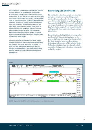 T A I - P A N I N S I D E | JULI 2 0 2 1  S E I T E 14
 
Charttechnik-Training Teil 2
Ich habe für die Linie einen grünen Farbton gewählt
und zur besseren Sichtbarkeit die Linienstärke
etwas erhöht. Platziert wurde die Unterstützungs-
linie von mir an den zwei letzten, ganz rechts in Gelb
markierten Tiefpunkten. Gleich nach Platzierung der
Linie ist zu erkennen, dass es bereits zweimal vorher
zu einem Tiefpunkt in diesem Kursbereich gekom-
men war. Insgesamt stoppte die Korrektur in der
BASF-Aktie viermal an der grünen Linie. Damit ist
diese Unterstützung bei knapp über 66 Euro rele-
vant und kann möglicherweise zum Kauf einer
Aktienposition genutzt werden, so wie es andere
Profis und Charttechniker bereits vor einigen Tagen
und Wochen getan haben.
Hier sind hauptsächlich Anleger am Werk, die auf
Charttechnik setzen. Sie nutzen diesen Kursbereich,
um die Aktie kurz- oder langfristig zu kaufen. Zu
allen vier gelb markierten Zeitpunkten war ein
solches Vorgehen nämlich von finanziellem Erfolg
gekrönt, da die BASF-Aktie anschließend jeweils
gestiegen ist.
Entstehung von Widerstand
Für mich sieht es allerdings danach aus, als sei an
der grünen Linie immer nur kurzfristig gekauft
worden. Sehr schnell wurden Gewinne mitgenom-
men. Keiner wollte die Aktie längerfristig im Depot
haben, sodass die BASF-Aktie kurz nach Kauf schnell
mit einigen Euros Gewinn wieder abgestoßen wurde.
Das Papier hat es trotz mehrerer Versuche nämlich
nicht geschafft, einen bestimmten Kursbereich zu
überwinden.
Dies eröffnet nun die Möglichkeit, den entsprechen-
den Bereich als Widerstand einzufügen – in der
unteren Grafik als rote, waagrechte Linie zu sehen.
Die Widerstandsline basiert, im Gegensatz zur
Unterstützungslinie, nicht auf den gelb markierten
Tiefpunkten. Sie basiert auf den ebenfalls in Gelb
markierten Hochpunkten, indem diese miteinander
verbunden werden.
Bild 2 - Tageschart der BASF-Aktie mit hinzugekommener Widerstandslinie
Bild 2:
 