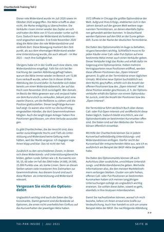 T A I - P A N I N S I D E | JULI 2 0 2 1  S E I T E 16
Charttechnik-Training Teil 2
 
Dieser rote Widerstand wurde im Juli 2020 sowie im
Oktober 2020 angegriffen. Die Aktie schafft es aber
nicht, die Marke endgültig zu überschreiten. Die
Verkäufer rissen immer wieder das Zepter an sich
und traten die Aktie von 57 Euro wieder runter auf 45
Euro. Dadurch kann der Widerstand als funktionie-
rend angesehen werden. Erst Ende November 2020
stieg die Aktie über die rote Widerstandslinie und
verblieb dort. Diese Bewegung markiert den Zeit-
punkt, als aus dem ehemaligen Widerstand wieder
eine Unterstützung wurde, die auch aktuell – im Mai
2021 – noch ihre Gültigkeit hat.
Übrigens habe ich in der Grafik auch eine obere, rote
Widerstandslinie eingefügt. Falls Sie sich bei Be-
trachtung der zweiten Abbildung gefragt haben,
warum die Aktie immer wieder im Bereich um 72,88
Euro verkauft wurde, sehen Sie in dieser dritten
Abbildung den Grund dafür: Es handelte sich dabei
bereits um einen Widerstandsbereich, der auf das
Hoch vom November 2019 zurückgeht. Wer damals
im Besitz der Aktie gewesen war und verpasst hatte
vor dem Kursrutsch zu verkaufen, bekam jetzt eine
zweite Chance, um die Reißleine zu ziehen und die
Position glattzustellen. Dieser langfristige Kursver-
lauf zeigt: Es waren also nicht nur die kurzfristig
eingestellten Händler, die dort Gewinnmitnahmen
tätigten. Auch die langfristigen Anleger haben ihre
Positionen geschlossen, um ohne Verluste auszustei-
gen.
Es gibt Charttechniker, die der Ansicht sind, dass
weiter zurückliegende Hochs und Tiefs als Unter-
stützung und Widerstand keine Geltung mehr
hätten, weil der Markt vergesse. Ich dagegen sage
Ihnen klipp und klar: Das ist nicht der Fall.
Zusätzlich zu den verschiedenen Zonen, in denen
sich diese Widerstands- und Unterstützungsbereiche
bilden, gelten runde Zahlen wie z.B. Kurswerte von
50, 55, 60 oder im Fall des DAX-Index 14.000, 14.500,
15.000 Punkte usw. als starke Linien. Denn an diesen
Stellen setzen viele Investoren ihre Zielmarken zur
Gewinnmitnahme. Aus diesem Grund sind auch
diese Marken als Unterstützung und Widerstand
relevant.
Vergessen Sie nicht die Options-
daten
Unglaublich wichtig sind auch die Daten des Op-
tionsmarkts. Damit gemeint sind die Bestände an
Optionen, die einen nicht unerheblichen Einfluss auf
das Kursverhalten der jeweiligen Aktie haben.
1972 öffnete in Chicago die größte Optionsbörse der
Welt. Aufgrund ihres Erfolgs, etablierten sich in den
Jahren danach auf der ganzen Welt weitere soge-
nannten Terminbörsen, an denen ebenfalls Optio-
nen gehandelt werden konnten. In Deutschland
werden Optionen auf den DAX an der Eurex gehan-
delt. Eurex ist der Name der deutschen Terminbörse.
Die Daten des Optionsmarkts im Auge zu behalten,
ist ganz besonders wichtig. Schließlich muss es für
jeden Käufer einer Call- oder Put-Option auf eine
bestimmte Aktie immer auch einen Verkäufer geben.
Dieser Verkäufer trägt das Risiko und erhält dafür im
Gegenzug eine Optionsprämie. Haben mehrere
Vertragsparteien neue Positionen eröffnet, werden
diese offenen Positionen das „Open-Interest“
genannt. Es gibt an der Terminbörse einen täglichen
Umsatz. Wird eine neue Option buchstäblich aus
dem Nichts geschaffen, erhöht sich die Anzahl der
offenen Positionen bzw des „Open-Interest“. Wird
diese Position wieder geschlossen, d. h. der Options-
verkäufer erhält die Option von einem Optionskäu-
fer zurück, sinkt die Anzahl der Positionen bzw des
„Open-Interest“.
Die Terminbörse führt akribisch Buch über dieses
Call- oder Put-Open-Interest und veröffentlicht diese
Daten täglich. Dadurch bleibt ersichtlich, wie viel
Optionskontrakte an bestimmten Kursmarken offen
sind. Die Daten sind auf den Websites der Termin-
börsen öffentlich einsehbar.
Mit Hilfe der Charttechnik können Sie in jedem
Kursverlauf selbstständig Unterstützungs- und
Widerstandslinien einfügen. Hierfür reicht der
Kursverlauf der entsprechenden Aktie aus, wie ich es
ausführlich am Beispiel der BASF-Aktie dargestellt
habe.
Die Daten des Optionsmarkts können oft auch
Aufschluss über zusätzliche, unsichtbare Unterstüt-
zungs- und Widerstandsbereiche geben. Wertvolle
Informationen also, die den meisten Marktteilneh-
mern verborgen bleiben. Cluster von sehr hohen,
offenen Call- oder Put-Positionen an bestimmten
Kursmarken haben sich meinen langjährigen
Untersuchungen zufolge als unglaublich wichtig
erwiesen. Sie sollten diese daher, soweit es geht,
ebenfalls in Ihre Analysen miteinbeziehen.
Damit Sie nachvollziehen können, worauf ich mich
beziehe, liefere ich Ihnen erneut eine Grafik zur
Verdeutlichung. Auch hier handelt es sich um unsere
Beispiel-Aktie der BASF. Die nachfolgende Abbildung
 