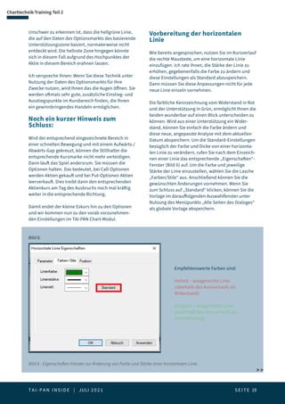 T A I - P A N I N S I D E | JULI 2 0 2 1  S E I T E 19
Charttechnik-Training Teil 2
Unschwer zu erkennen ist, dass die hellgrüne Linie,
die auf den Daten des Optionsmarkts des basierende
Unterstützungszone basiert, normalerweise nicht
entdeckt wird. Die hellrote Zone hingegen könnte
sich in diesem Fall aufgrund des Hochpunktes der
Aktie in diesem Bereich erahnen lassen.
Ich verspreche Ihnen: Wenn Sie diese Technik unter
Nutzung der Daten des Optionsmarkts für Ihre
Zwecke nutzen, wird Ihnen das die Augen öffnen. Sie
werden oftmals sehr gute, zusätzliche Einstieg- und
Ausstiegspunkte im Kursbereich finden, die Ihnen
ein gewinnbringendes Handeln ermöglichen.
Noch ein kurzer Hinweis zum
Schluss:
Wird der entsprechend eingezeichnete Bereich in
einer schnellen Bewegung und mit einem Aufwärts-/
Abwärts-Gap gekreuzt, können die Stillhalter die
entsprechende Kursmarke nicht mehr verteidigen.
Dann läuft das Spiel andersrum. Sie müssen die
Optionen halten. Das bedeutet, bei Call-Optionen
werden Aktien gekauft und bei Put-Optionen Aktien
leerverkauft. Dies treibt dann den entsprechenden
Aktienkurs am Tag des Ausbruchs noch mal kräftig
weiter in die entsprechende Richtung.
Damit endet der kleine Exkurs hin zu den Optionen
und wir kommen nun zu den vorab vorzunehmen-
den Einstellungen im TAI-PAN Chart-Modul.
Vorbereitung der horizontalen
Linie
Wie bereits angesprochen, nutzen Sie im Kursverlauf
die rechte Maustaste, um eine horizontale Linie
einzufügen. Ich rate Ihnen, die Stärke der Linie zu
erhöhen, gegebenenfalls die Farbe zu ändern und
diese Einstellungen als Standard abzuspeichern.
Dann müssen Sie diese Anpassungen nicht für jede
neue Linie einzeln vornehmen.
Die farbliche Kennzeichnung vom Widerstand in Rot
und der Unterstützung in Grün, ermöglicht Ihnen die
beiden wunderbar auf einen Blick unterscheiden zu
können. Wird aus einer Unterstützung ein Wider-
stand, können Sie einfach die Farbe ändern und
diese neue, angepasste Analyse mit dem aktuellen
Datum abspeichern. Um die Standard-Einstellungen
bezüglich der Farbe und Dicke von einer horizonta-
len Linie zu verändern, rufen Sie nach dem Einzeich-
nen einer Linie das entsprechende „Eigenschaften“-
Fenster (Bild 6) auf. Um die Farbe und jeweilige
Stärke der Linie einzustellen, wählen Sie die Lasche
„Farben/Stile“ aus. Anschließend können Sie die
gewünschten Änderungen vornehmen. Wenn Sie
zum Schluss auf „Standard“ klicken, können Sie die
Vorlage im darauffolgenden Auswahlfenster unter
Nutzung des Menüpunkts „Alle Seiten des Dialoges“
als globale Vorlage abspeichern.
Bild 6 - Eigenschaften-Fenster zur Änderung von Farbe und Stärke einer horizontalen Linie.
Bild 6:
Empfehlenswerte Farben sind:
Hellrot – waagerechte Linie
(oberhalb des Kursverlaufs als
Widerstand)
Hellgrün – waagerechte Linie
(unterhalb des Kursverlaufs als
Unterstützung)
 
 
