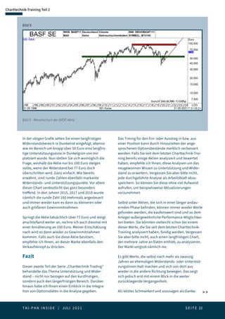 T A I - P A N I N S I D E | JULI 2 0 2 1  S E I T E 22
Charttechnik-Training Teil 2
Bild 9 - Monatschart der BASF-Aktie
Bild 9:
In der obigen Grafik sehen Sie einen langfristigen
Widerstandsbereich in Dunkelrot eingefügt, ebenso
wie im Bereich um knapp über 50 Euro eine langfris-
tige Unterstützungszone in Dunkelgrün von mir
platziert wurde. Nun stellen Sie sich womöglich die
Frage, weshalb die Aktie nur bis 100 Euro steigen
sollte, wenn der Widerstand bei 77 Euro doch
überschritten wird. Ganz einfach: Wie bereits
erwähnt, sind runde Zahlen ebenfalls markante
Widerstands- und Unterstützungspunkte. Vor allem
dieser Chart verdeutlicht das ganz besonders
treffend. In den Jahren 2015, 2017 und 2018 wurde
nämlich die runde Zahl 100 mehrmals angesteuert
und immer wieder kam es dann zu kleineren oder
auch größeren Gewinnmitnahmen.
Springt die Aktie tatsächlich über 77 Euro und steigt
anschließend weiter an, rechne ich auch diesmal mit
einer Annäherung an 100 Euro. Meiner Einschätzung
nach wird es dann wieder zu Gewinnmitnahmen
kommen. Falls auch Sie diese Aktie besitzen,
empfehle ich Ihnen, an dieser Marke ebenfalls den
Verkaufsknopf zu drücken.
Fazit
Dieser zweite Teil der Serie „Charttechnik-Trading“
behandelte das Thema Unterstützung und Wider-
stand – nicht nur bezogen auf den kurzfristigen,
sondern auch den längerfristigen Bereich. Darüber
hinaus habe ich Ihnen einen Einblick in die Integra-
tion von Optionsdaten in die Analyse gegeben.
Das Timing für den Ein- oder Ausstieg in bzw. aus
einer Position kann durch Hinzuziehen der ange-
sprochenen Optionsbestände merklich verbessert
werden. Falls Sie seit dem letzten Charttechnik-Trai-
ning bereits einige Aktien analysiert und bewertet
haben, empfehle ich Ihnen, diese Analysen um das
neugewonnen Wissen zu Unterstützung und Wider-
stand zu erweitern. Vergessen Sie aber bitte nicht,
jede durchgeführte Analyse als Arbeitsblatt abzu-
speichern. So können Sie diese ohne viel Aufwand
aufrufen, um beispielsweise Aktualisierungen
vorzunehmen.
Selbst unter Aktien, die sich in einer länger andau-
ernden Phase befinden, können immer wieder Werte
gefunden werden, die kaufenswert sind und so dem
Anleger außergewöhnliche Performance-Möglichkei-
ten bieten. Sie könnten vielleicht schon bei einem
dieser Werte, die Sie seit dem letzten Charttechnik-
Training analysiert haben, fündig werden. Vergessen
Sie aber bitte nicht, auch einen langfristigen Chart,
der mehrere Jahre an Daten enthält, zu analysieren.
Der Markt vergisst nämlich nie.
Es gibt Werte, die selbst nach mehr als zwanzig
Jahren an ehemaligen Widerstands- oder Unterstüt-
zungslinien Halt machen und sich von dort aus
wieder in die andere Richtung bewegen. Das zeigt
sich jedoch erst mit einem Blick in die weiter
zurückliegende Vergangenheit.
Als letztes Schmankerl und sozusagen als Danke-  
 