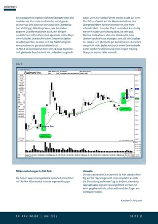 T A I - P A N I N S I D E | JULI 2 0 2 1  S E I T E 27
Inside Days
Einstiegspunkte ergeben sich bei Überschreiten des
Hochkurses. Kursziele sind hierbei nicht genau
definierbar und sind von der aktuellen Chartsitua-
tion abhängig. Allerdings kann, wie bei vielen
anderen Chartformationen auch, mit einigen
zusätzlichen Hilfsmitteln die Lage eines Inside Days
innerhalb der charttechnischen Gesamtsituation
beurteilt werden, so dass sich die Nachhaltigkeit
eines Ausbruchs gut abschätzen lässt.
In Abb.2 beispielsweise dient der 21-Tage exponen-
tiell gleitende Durchschnitt als Unterstützungsindi-
kator. Der Chartverlauf dreht jeweils exakt auf dem
21er GD und weist auf die Wiederaufnahme des
übergeordneten Aufwärtstrends hin. Die Wahr-
scheinlichkeit, dass der Chart zumindest kurzfristig
weiter in Ausbruchrichtung läuft, ist sehr gut.
Weitere Indikatoren, die eine überkaufte oder
überverkaufte Phase anzeigen, wie z.B. die Stochas-
tic, lassen sich ebenfalls gut kombinieren. Natürlich
verspricht nicht jeder Ausbruch einen Gewinntrade.
Daher ist die Positionierung eines engen Trailing-
Stopps in jedem Falle sinnvoll.
Bild 2:
Filtereinstellungen in TAI-PAN:
Sie finden zwei voreingestellte bullishe Formelfilter
im TAI-PAN Filtermodul in einer eigenen Gruppe.
Hinweis:
Der zu scannende Chartbereich ist hier standardmä-
ßig auf 10 Tage eingestellt. Hier empfiehlt es sich,
die Einstellung auf einen Tag zu ändern, damit nur
tagesaktuelle Signale herausgefiltert werden. So
kann gegebenenfalls schon während des Tages ein
Einstieg erfolgen.
Karsten Schebaum
 