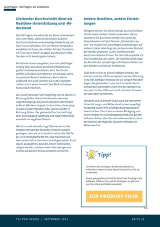 T A I - P A N I N S I D E | SEPTEMBER 2 0 2 1  S E I T E 21
Leserfragen - Sie Fragen, wir antworten
Gleitender Durchschnitt dient als
Realtime-Unterstützung und -Wi-
derstand
Die 200-Tage-Linie sehen Sie als blaue Linie berech-
net in der Mitte, während die beiden äußeren
Durchschnittslinien eine jeweilige Abweichung von
0,25 % zum GD haben. Für ein tieferes Verständnis
empfehle ich Ihnen, den dritten Teil des Charttech-
nik-Training in dieser Ausgabe durchzulesen (falls
Sie dies nicht bereits getan haben).
Wir können davon ausgehen, dass ein zukünftiger
Anstieg über das obere Durchschnittsband eine
große Trendwende einläuten wird. Die Zinsen
dürften sich dann zumindest für ein bis zwei Jahre
im positiven Bereich etablieren. Wann dieser
Zeitpunkt sein wird, können Sie in den nächsten
Jahren durch einen monatlichen Blick auf diesen
Kursverlauf erkennen.
Die Zinsen bewegen sich langfristig seit 30 Jahren in
Richtung Süden. Manchmal startete aber eine
Gegenbewegung, die jeweils zwischen den beiden
äußeren Bändern stoppte. Im Anschluss daran ging
es nach einigen Monaten oder Jahren wieder in
Richtung Süden. Der gleitende Durchschnitt folgt
dem Zinsrückgang langfristig und liegt mittlerweile
ebenfalls im negativen Bereich.
Wie ist nun die aktuelle Lage? Momentan ist die
Rendite zehnjährige deutscher Anleihen soweit
gestiegen, dass sie sich ziemlich nah an die 200-Ta-
ge-Linie herangearbeitet hat. Das maximale Auf-
wärtspotenzial ist damit erst mal abgearbeitet. Es ist
davon auszugehen, dass die Zinsen nicht weiter
steigen werden, sondern mehr oder weniger erst
einmal auf diesem Niveau seitwärts verharren.
Andere Renditen, andere Einstel-
lungen
Übrigens können Sie diese Vorlage auch auf andere
Zinsen sowie andere Länder anwenden. Hierzu
speichern Sie das Ganze wieder als Layout ab,
beispielsweise mit dem Namen „Zinswende-Lay-
out“. Sie müssen bei zukünftigen Anwendungen auf
andere Länder allerdings den prozentualen Abstand
der Bänder anpassen. 0,25% funktioniert bei
deutschen Anleihe-Zinsen. Für die USA empfehle ich
eine Einstellung von 3,00%. Die nächste Grafik zeigt
die Rendite der zehnjährigen US-Staatsanleihen mit
den Bändern und dieser Einstellung.
2020 kam es hier zu einem kräftigen Anstieg. Mo-
mentan sind die US-Zinsen jedoch auf dem Rückzug.
Trotz des kräftigen Anstiegs bis vor einigen Monaten
liegen die gleitenden Linien noch in weiter Ferne.
Gemäß den gleitenden Linien mit den Bändern ist
also auch in den USA noch nicht mit einer Zinswen-
de nach oben zu rechnen.
Übrigens sind in diesem Chart auch die relevanten
Unterstützungs- und Widerstandszonen eingefügt.
Kurzzeitig wurde eine wichtige Widerstandszone
überschritten. Durch den erneuten Rückgang und
einer Rendite im Rückwärtsgang bleibt also bei der
hellroten Farbe, über die man erkennen kann, dass
der Bereich oberhalb der aktuellen Rendite ein
Widerstand ist.
 
Tipp!
Um Ihnen den Einstieg in die Börsensoftware zu
erleichtern haben wir eine kleine Produkt-Tour für Sie
vorbereitet.
Damit gelingt Ihnen Schritt für Schritt der Einstieg in die
Software. Erfahren Sie, welche Strategien es gibt und
wie man diese profitabel anwendet.
ZUR PRODUKT-TOUR
 