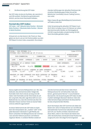 T A I - P A N I N S I D E | SEPTEMBER 2 0 2 1  S E I T E 26
 
„Commitments of Traders“ - Spezial Teil 2
2.	 Die Berechnung des COT-Index
Der COT-Index ist also ein Oszillator, der zwischen 0
und 100 oszilliert. Die Berechnung funktioniert
ähnlich, wie bei einem Stochastik-Indikator.
Formel des COT-Index:
COT-Index = 100* (Aktuelle Netto Position - Minimale
Netto Position) / (Maximale Netto Position - Minima-
le Netto Posiition)
Schauen wir uns das Ganze in der Praxis an. Dazu
gehen wir durch, wie wir die Positionsdaten aus dem
COT-Report in einen Index umwandeln. Die entspre-
chenden Auflistungen der aktuellen Positionen der
einzelnen Händlergruppen finden Sie auf der
Website der Commodity Futures Trading Commis-
sion unter:
https://www.cftc.gov/MarketReports/Commitment-
sofTraders/index.htm
Unter Verwendung des aktuellen COT Report (zum
20.07.2021) im Kakao Future (CC) können wir sehen,
dass kommerzielle Händler am Dienstagabend
133.565 Long-Kontrakte und gleichzeitig 134.426
Short-Kontrakte gehalten haben.
Bild 2:
Daraus ergibt sich eine Nettoposition von -861. Das
bedeutet, dass die kommerziellen Hedger 861
Kontrakte mehr short sind als sie long sind. Wir
haben mehr Kontrakte auf der Short-Seite als auf
der Long-Seite. Was aber sagt diese Zahl nun aus?
Bedeutet das nun, dass die Commercials eher mit
fallenden Preisen rechnen? Sind sie neutral? Oder
sind sie vielleicht sogar bullish?
An dieser Stelle kommt der COT-Index ins Spiel.
Denn die Interpretation der „nackten“ Zahl“ ist für
jeden Basiswert individuell. Es gibt Märkte, bei
denen schwanken die Nettopositionen der Commer-
cials zwischen höheren positiven und höheren
negativen Werten. In anderen Märkten wiederum
sind die Commercials fast immer netto-Short.
Nettopositionen für sich betrachtet, habe also
keinen „gemeinsamen Nenner“ in verschiedenen
Basiswerten. Die Auswertung des COT-Index ist aber
in jedem beliebigen Basiswert identisch. Denn der
Index berücksichtigt automatisch die Besonderhei-
ten des entsprechenden Marktes.
Durch die Analyse aller COT Commercials-Daten der
letzten drei Jahre im Kakao können wir mit Hilfe der
obenstehenden Formel einen aktuellen COT-Index-
wert (3Y) von 78,45% ermitteln. Berechnet wird
dieser Wert, indem in der Historie der letzten drei
Jahre die bullischste und die bärischste Position her-
ausgesucht und in die obige Formel eingesetzt
 