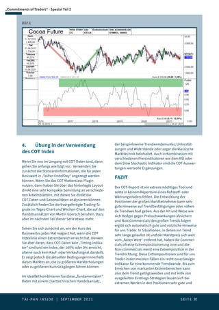 T A I - P A N I N S I D E | SEPTEMBER 2 0 2 1  S E I T E 30
„Commitments of Traders“ - Spezial Teil 2
Bild 6:
4.	 Übung in der Verwendung
des COT Index
Wenn Sie neu im Umgang mit COT-Daten sind, dann
gehen Sie anfangs wie folgt vor: Verwenden Sie
zunächst die Standardinformationen, die für jeden
Basiswert in „TaiPan EndofDay“ angezeigt werden
können. Wenn Sie das COT-Masterclass Plugin
nutzen, dann haben Sie über das hinterlegte Layout
direkt eine sehr kompakte Sammlung an verschiede-
nen Arbeitsblättern, mit denen Sie direkt die
COT-Daten und Saisonalitäten analysieren können.
Zusätzlich finden Sie dort vorgefertigte Trading-Si-
gnale im Tages-Chart und Wochen-Chart, die auf den
Handelsansätzen von Martin Goersch beruhen. Dazu
aber im nächsten Teil dieser Serie etwas mehr.
Sehen Sie sich zunächst an, wie der Kurs des
Basiswertes jedes Mal reagiert hat, wenn die COT
Indexlinie einen Extrembereich erreicht hat. Denken
Sie aber daran, dass COT-Daten kein „Timing-Indika-
tor“ sind und ein Index, der 100% oder 0% erreicht,
alleine noch kein Kauf- oder Verkaufssignal darstellt.
Er zeigt jedoch die aktuellen Bedingungen innerhalb
dieses Marktes an, die zu größeren Markterholungen
oder zu größeren Kursrückgängen führen können.
Im Idealfall kombinieren Sie diese „fundamentalen“
Daten mit einem charttechnischen Handelsansatz,
der beispielsweise Trendwendemuster, Unterstüt-
zungen und Widerstände oder sogar die klassische
Markttechnik beinhaltet. Auch in Kombination mit
verschiedenen Preisindikatoren wie dem RSI oder
dem Slow Stochastic Indikator sind die COT-Auswer-
tungen wertvolle Ergänzungen.
FAZIT
Der COT-Report ist ein extrem mächtiges Tool und
sollte in keinem Repertoire eines Rohstoff- oder
Währungstraders fehlen. Die Entwicklung der
Positionen der großen Marktteilnehmer kann sehr
gute Hinweise auf Trendbestätigungen oder nahen-
de Trendwechsel geben. Aus der Art und Weise wie
sich Hedger gegen Preisschwankungen absichern
und Non-Commercials den großen Trends folgen
ergibt sich automatisch gute und nützliche Hinweise
für uns Trader. In Situationen, in denen ein Trend
sehr lange gelaufen ist und der Marktpreis sich weit
vom „fairen Wert“ entfernt hat, haben die Commer-
cials oft eine Extrempositionierung inne und die
Non-commercials meist eine Extremposition in der
Trendrichtung. Diese Extrempositionen sind für uns
Trader in den meisten Fällen ein recht zuverlässiger
Indikator für eine kommende Trendwende. Bis zum
Erreichen von markanten Extrembereichen kann
also dem Trend gefolgt werden und mit Hilfe von
ausgefeilten Einstiegs-Strategien lassen sich bei
extremen Werten in den Positionen sehr gute und
 
