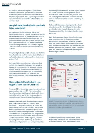T A I - P A N I N S I D E | SEPTEMBER 2 0 2 1  S E I T E 6
Saisonalitäten
Charttechnik-Training Teil 3
 
Ich habe für die Darstellung des GD (200) einen
dunkelblauen Farbton gewählt und zur besseren
Sichtbarkeit die Linienstärke etwas erhöht. Meine
Empfehlung an Sie ist, diese Anpassungen ebenfalls
vorzunehmen. So erkennen Sie auf einen Blick wie
der Hase läuft.
Der gleitende Durchschnitt – deshalb
ist er so wichtig!
Ein gleitender Durchschnitt zeigt präzise den
langfristigen Trend an. Fällt der GD, befindet sich die
Aktie im Abwärtstrend. In der Beispielgrafik ab 2011
gibt es drei solcher Abwärtstrendphasen, die ich
jeweils mit einem roten Pfeil sichtbar gemacht habe.
Klar zu erkennen ist, dass sich die Aktie während
dieser Phasen größtenteils und für einen längeren
Zeitraum unterhalb der blauen Durchschnittslinie
aufhielt.
Umgekehrt gilt: Steigt der GD, befindet sich die Aktie
im Aufwärtstrend. Auch hier sehen Sie im Chart drei
Aufwärtstrendphasen, gekennzeichnet durch einen
grünen Pfeil.
Bei vielen Aktien kommt es nicht selten vor, dass
sich die 200-Tage-Linie für längere Zeit seitwärts
bewegt. In einem solchen Fall würde die entspre-
chende Aktie für einige Zeit oberhalb des Durch-
schnitts handeln, dann jedoch in Richtung Süden
abdrehen und für längere Zeit unterhalb des
Durchschnitts bleiben. Dann geht es wieder nach
oben.
Der gleitende Durchschnitt – so
fügen Sie ihn in den Chart ein
Um einen GD im Kursverlauf anzuzeigen, bzw. diesen
auszuschalten, gibt es in TAI-PAN zwei mögliche
Vorgehensweisen. Nachfolgend erläutere ich Ihnen
Schritt für Schritt, wie Sie den gleitenden Durch-
schnitt in einem offenen Chart einfügen können:
Bewegen Sie Ihre Maus in dem jeweils angezeigten
Chart links unten in die Ecke – dorthin, wo in
Abbildung 1 „SMA(200):126,96 126,96“ steht. Wir
gehen davon aus, dass die 200-Tage-Linie nicht im
Chart dargestellt ist. Mit einem Klick auf die linke
Maustaste können Sie den gleitenden Durchschnitt
ausschalten. Die Anzeige erlischt und die gleitende
Durchschnittslinie verschwindet. Wenn Sie wieder
auf dieselbe Stelle mit der Maus gehen, sehen Sie
kurzzeitig immer noch die Anzeige. Diese ist nun
allerdings durchgestrichen und kann per Mausklick
wieder angeschaltet werden. Je nach Layout können
in TAI-PAN zusätzlich weitere gleitende Durch-
schnittslinien per Mausklick in der gleichen Zeile
an- oder abgeschaltet werden oder aber es steht
dort ein Indikator mit einer anderen Einstellung als
200 Tage.
Farbe und Dicke des jeweiligen gleitenden Durch-
schnitts können Sie ebenfalls dort ändern. Dazu
drücken Sie in der Textzeile diesmal die rechte
Maustaste und wählen den entsprechenden Menü-
punkt aus.
Falls Sie lieber direkt alles in einem Fenster ange-
zeigt bekommen, um so die entsprechenden
Einstellungen vorzunehmen, gehen Sie bitte wie
folgt vor: klicken Sie mit der Maus wie zuvor unten
links auf den Text und wählen anschließend mit der
rechten Maustaste den untersten Punkt „Einstellun-
gen“ aus. Daraufhin öffnet sich das nachfolgende
Einstellungen-Fenster.
Bild 2 - Einstellungen-Fenster zur Änderung von Berech-
nungslänge, Farbe und Stärke einer oder mehrerer GDs.
Des Weiteren können die gleitenden Durchschnittslinien
hier auch auf „Aktiv“ gestellt werden.
Bild 2:
In diesem Einstellungen-Fenster haben Sie die
Möglichkeit, gleichzeitig vier gleitende Durchschnit-
te auf verschiedene Arten berechnen zu lassen.
 