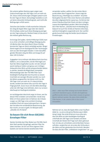 T A I - P A N I N S I D E | SEPTEMBER 2 0 2 1  S E I T E 9
Charttechnik-Training Teil 3
 
Die unteren gelben Markierungen zeigen zwei
Unterschreitungen der 200-Tage-Linie um mehr als
3%. Diese Unterschreitungen erfolgten jedoch nicht
für drei Tage am Stück. Demzufolge handelte es sich
um keine relevanten Verkaufssignale, weil nicht alle
Bedingungen erfüllt waren.
Zwischen den beiden in Gelb markierten Zeitpunk-
ten stieg die Apple-Aktie sogar über den oberen
3%-Envelope, wobei auch diese Bewegung weniger
als drei Tage andauerte. Markiert habe ich das durch
die mittlere gelbe Markierung.
Erst einige Zeit später, nämlich Mitte April 2020, kam
es zu einer schnellen und kräftigen Bewegung des
US-Wertes über das obere Band. Dieser Anstieg
konnte drei Tage am Stück verteidigt werden. Bingo!
Damit ergab sich ein Kaufsignal für den Technologie-
wert aus den Vereinigten Staaten. In den darauffol-
genden Monaten stieg die Aktie von knapp 65 auf
über 140 US-Dollar!
Zugegeben ist es mühsam alle Aktiencharts durchzu-
blättern, um zu überprüfen, ob die Filterregel zum
Kauf der Aktie eingehalten wurde. Um den Zeitauf-
wand niedrig zu halten und genau zum richtigen
Zeitpunkt einen Blick auf die entsprechenden Aktien
zu werfen, besteht die Möglichkeit, komplette
Aktienkataloge über den TAI-PAN-Filter nach
bestätigten Kaufsignalen durchsuchen zu lassen.
Innerhalb von wenigen Minuten werden nur noch
die Aktien ausgeworfen, bei denen nicht nur die
200-Tage-Linie um mehr als 3 % überschritten
wurde, sondern bei denen dies auch für drei Tage in
Folge geschah. Zuvor muss sich die Aktie allerdings
unter der 200-Tage-Linie befinden, denn nur so kann
überhaupt ein Kaufsignal entstehen.
Im nachfolgenden Abschnitt zeige ich Ihnen, wie Sie
diesen Filter erstellen und anwenden. Vorab emp-
fehle ich Ihnen jedoch den im Rahmen der Erläute-
rungen zur 200-Tage-Linie und dem Envelope
erstellten Chart als Layout abzuspeichern. Verwen-
den Sie bitte eine verständliche Bezeichnung, die
klar macht, um was es geht. Ein Beispiel wäre:
„GD(200) mit 3%-Band“.
So bauen Sie sich Ihren GD(200)-
Envelope-Filter
Starten Sie bitte das Filter-Modul von TAI-PAN. Nach
dem Start werden Sie gefragt, welchen Filter Sie
laden möchten. Da Sie sich Ihren eigenen Filter
basteln und keinen bereits bestehenden Filter
verwenden wollen, wählen Sie den ersten Menü-
punkt neben dem Fragezeichen. Dieser trägt die
Bezeichnung „Filterfolge neu erstellen“. Anschlie-
ßend geben Sie dem Filter einen Namen und wählen
das eben abgespeicherte Layout aus. So können bei
einem Filterdurchlauf die Charts mit dem richtigen
Layout durchgeblättert werden. Mein Vorschlag für
den Filter-Namen: „GD(200)-Kauf mit Bestätigung“.
Dadurch ist auch hier direkt am Namen erkennbar,
welches Endergebnis angestrebt wird. Der nachfol-
gende Ausschnitt zeigt die beiden beschriebenen
Einstellungen.
Bild 5 - Jeder neue Filter verlangt nach einem Namen
und einem Standard-Layout, mit dem die Ergebnisse
geöffnet werden können. Diese Daten müssen im grünen
Bereich definiert werden. Die obere Zeile enthält den
Filter-Namen. In der unteren Zeile ist das Layout
einzustellen.
Bild 5:
Nehmen wir an, dass die Apple-Aktie unser Kaufkan-
didat ist, so wie es die grüne Markierung in Abbil-
dung 4 zeigt. Das erste Kriterium muss also sein,
dass die Aktie vor dem bestätigten Kaufsignal
unterhalb der 200-Tage-Linie handelt und diese
innerhalb der letzten fünf Tage nach oben gekreuzt
hat. Um das am schnellsten und einfachsten heraus-
zufinden, vergleichen wir als erstes den Schlusskurs
der Aktie und den gleitenden Durchschnitt. Wenden
Sie dazu die den Filter „Indikatoren vergleichen“ an.
 