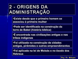 2 - ORIGENS DA2 - ORIGENS DA
ADMINISTRAÇÃOADMINISTRAÇÃO
•Existe desde que o primeiro homem se
associou à primeira mulher
•Pode ser identificada na construção da
torre de Babel (história bíblica)
•É encontrada nas civilizações antigas e nas
tribos indígenas
•Foi utilizada na construção de cidades
antigas, pirâmides e outros empreendimentos
•Foi aplicada na lei de Moisés e no êxodo dos
Hebreus
Prof. Dr. Welington
 