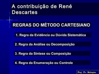 A contribuição de RenéA contribuição de René
DescartesDescartes
REGRAS DO MÉTODO CARTESIANO
1. Regra da Evidência ou Dúvida Sistemática
2. Regra da Análise ou Decomposição
3. Regra da Síntese ou Composição
4. Regra da Enumeração ou Controle
Prof. Dr. Welington
 