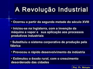 A Revolução IndustrialA Revolução Industrial
• Ocorreu a partir da segunda metade do século XVIII
• Iniciou-se na Inglaterra, com a invenção da
máquina a vapor e sua aplicação aos processos
produtivos industriais
• Substituiu o sistema corporativo de produção pela
fábrica
• Provocou o rápido desenvolvimento da indústria
• Estimulou o êxodo rural, com o crescimento
desordenado das cidades
Prof. Dr. Welington
 