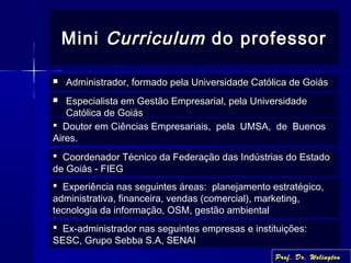 MiniMini CurriculumCurriculum do professordo professor
 Administrador, formado pela Universidade Católica de GoiásAdministrador, formado pela Universidade Católica de Goiás
 Doutor em Ciências Empresariais, pela UMSA, de Buenos
Aires.
 Coordenador Técnico da Federação das Indústrias do Estado
de Goiás - FIEG
 Experiência nas seguintes áreas: planejamento estratégico,
administrativa, financeira, vendas (comercial), marketing,
tecnologia da informação, OSM, gestão ambiental
 Ex-administrador nas seguintes empresas e instituições:
SESC, Grupo Sebba S.A, SENAI
Prof. Dr. Welington
 Especialista em Gestão Empresarial, pela UniversidadeEspecialista em Gestão Empresarial, pela Universidade
Católica de GoiásCatólica de Goiás
 