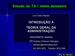 Livro Texto indicado:
INTRODUÇÃO À
TEORIA GERAL DA
ADMINISTRAÇÃO
CHIAVENATO, Idalberto
Ed. Campus - 7ª. Edição
Estudo de TA I neste semestreEstudo de TA I neste semestre
Contatos: Professor Welington:
welington@sistemafieg.org.br
Cel. 8421.4515 Trabalho: 3219.1449
Prof. Dr. Welington
 