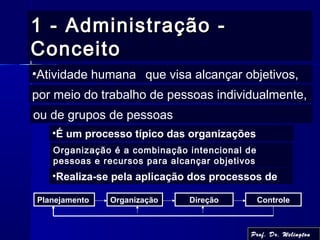 1 - Administração -1 - Administração -
ConceitoConceito
Planejamento Organização Direção Controle
•Realiza-se pela aplicação dos processos de
•Atividade humana que visa alcançar objetivos,
por meio do trabalho de pessoas individualmente,
ou de grupos de pessoas
•É um processo típico das organizações
Organização é a combinação intencional de
pessoas e recursos para alcançar objetivos
Prof. Dr. Welington
 