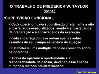 O TRABALHO DE FREDERICK W. TAYLOR
(cont.)
•SUPERVISÃO FUNCIONAL
Cada operário ficava subordinado diretamente a oito
encarregados especializados, sendo 4 encarregados
da preparação e 4 encarregados da execução
cada encarregado dava ordem apenas sobre
assuntos de seu campo específico de atuação
Estabelecia uma multiplicidade de comando sobre
os operários
Tirava do operário a oportunidade e a
responsabilidade de pensar, devendo esse apenas
cumprir o método pré-determinado
Prof. Dr. Welington
 