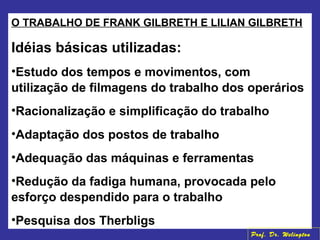 O TRABALHO DE FRANK GILBRETH E LILIAN GILBRETH
Idéias básicas utilizadas:
•Estudo dos tempos e movimentos, com
utilização de filmagens do trabalho dos operários
•Racionalização e simplificação do trabalho
•Adaptação dos postos de trabalho
•Adequação das máquinas e ferramentas
•Redução da fadiga humana, provocada pelo
esforço despendido para o trabalho
•Pesquisa dos Therbligs
Prof. Dr. Welington
 