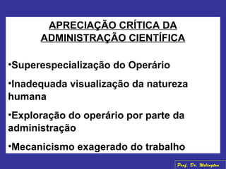 APRECIAÇÃO CRÍTICA DA
ADMINISTRAÇÃO CIENTÍFICA
•Superespecialização do Operário
•Inadequada visualização da natureza
humana
•Exploração do operário por parte da
administração
•Mecanicismo exagerado do trabalho
Prof. Dr. Welington
 