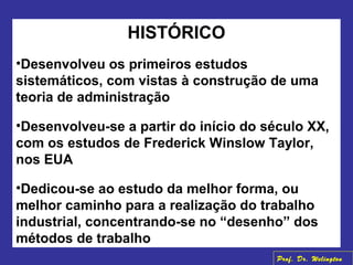 HISTÓRICO
•Desenvolveu os primeiros estudos
sistemáticos, com vistas à construção de uma
teoria de administração
•Desenvolveu-se a partir do início do século XX,
com os estudos de Frederick Winslow Taylor,
nos EUA
•Dedicou-se ao estudo da melhor forma, ou
melhor caminho para a realização do trabalho
industrial, concentrando-se no “desenho” dos
métodos de trabalho
Prof. Dr. Welington
 