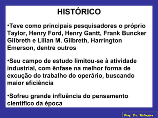 HISTÓRICO
•Teve como principais pesquisadores o próprio
Taylor, Henry Ford, Henry Gantt, Frank Buncker
Gilbreth e Lilian M. Gilbreth, Harrington
Emerson, dentre outros
•Seu campo de estudo limitou-se à atividade
industrial, com ênfase na melhor forma de
excução do trabalho do operário, buscando
maior eficiência
•Sofreu grande influência do pensamento
científico da época
Prof. Dr. Welington
 