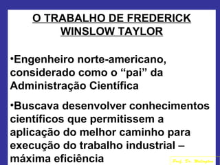 O TRABALHO DE FREDERICK
WINSLOW TAYLOR
•Engenheiro norte-americano,
considerado como o “pai” da
Administração Científica
•Buscava desenvolver conhecimentos
científicos que permitissem a
aplicação do melhor caminho para
execução do trabalho industrial –
máxima eficiência Prof. Dr. Welington
 