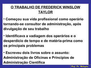 O TRABALHO DE FREDERICK WINSLOW
TAYLOR
• Começou sua vida profissional como operário
tornando-se consultor de administração, após
divulgação de seu trabalho
• Identificava a vadiagem dos operários e o
desperdício de tempo e de matéria-prima como
os principais problemas
• Escreveu dois livros sobre o assunto:
Administração de Oficinas e Princípios de
Administração Científica
Prof. Dr. Welington
 