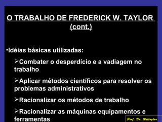 O TRABALHO DE FREDERICK W. TAYLOR
(cont.)
•Idéias básicas utilizadas:
Combater o desperdício e a vadiagem no
trabalho
Aplicar métodos científicos para resolver os
problemas administrativos
Racionalizar os métodos de trabalho
Racionalizar as máquinas equipamentos e
ferramentas Prof. Dr. Welington
 