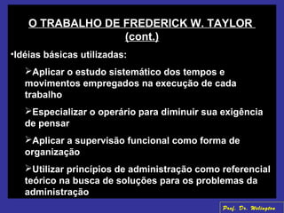 O TRABALHO DE FREDERICK W. TAYLOR
(cont.)
•Idéias básicas utilizadas:
Aplicar o estudo sistemático dos tempos e
movimentos empregados na execução de cada
trabalho
Especializar o operário para diminuir sua exigência
de pensar
Aplicar a supervisão funcional como forma de
organização
Utilizar princípios de administração como referencial
teórico na busca de soluções para os problemas da
administração
Prof. Dr. Welington
 