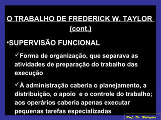 O TRABALHO DE FREDERICK W. TAYLOR
(cont.)
•SUPERVISÃO FUNCIONAL
Forma de organização, que separava as
atividades de preparação do trabalho das
execução
À administração caberia o planejamento, a
distribuição, o apoio e o controle do trabalho;
aos operários caberia apenas executar
pequenas tarefas especializadas
Prof. Dr. Welington
 