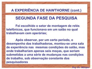 A EXPERIÊNCIA DE HAWTHORNE (cont.)
SEGUNDA FASE DA PESQUISA
Foi escolhido o setor de montagem de relés
telefônicos, que funcionava em um salão no qual
trabalhavam cem operárias;
Após observar, por um certo período, o
desempenho das trabalhadoras, montou-se uma sala
de experiência nas mesmas condições do salão, mas
onde trabalhariam apenas seis moças, que seriam
submetidas a uma série de mudanças nas condições
de trabalho, sob observação constante dos
pesquisadores
Prof. Dr. Welington
 