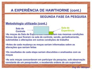 A EXPERIÊNCIA DE HAWTHORNE (cont.)
SEGUNDA FASE DA PESQUISA
Metodologia utilizada (cont.)
•As moças da Sala de Experiência trabalhariam nas mesmas condições
físicas das que ficaram na sala de controle, sendo, periodicamente,
submetidas a alterações em outras condições de trabalho
•Antes de cada mudança as moças seriam informadas sobre as
alterações que seriam feitas
•Os resultados de cada etapa seriam discutidos e analisados com as
moças
•As seis moças concordaram em participar da pesquisa, sob observação
constante de um pesquisador, e recebendo ordens de um supervisor
Sala de
Controle
Sala de
Experiência
Prof. Dr. Welington
 