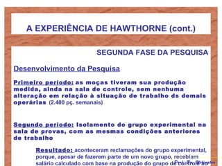 A EXPERIÊNCIA DE HAWTHORNE (cont.)
SEGUNDA FASE DA PESQUISA
Desenvolvimento da Pesquisa
Primeiro período: as moças tiveram sua produção
medida, ainda na sala de controle, sem nenhuma
alteração em relação à situação de trabalho ds demais
operárias (2.400 pç. semanais)
Segundo período: Isolamento do grupo experimental na
sala de provas, com as mesmas condições anteriores
de trabalho
Resultado: aconteceram reclamações do grupo experimental,
porque, apesar de fazerem parte de um novo grupo, recebiam
salário calculado com base na produção do grupo de controle aoProf. Dr. Welington
 
