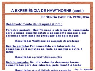 A EXPERIÊNCIA DE HAWTHORNE (cont.)
SEGUNDA FASE DA PESQUISA
Desenvolvimento da Pesquisa (Cont.)
Terceiro período: Modificou-se o sistema de pagamento
para o grupo experimental; o pagamento passou a ser
calculado com base na produção das seis moças
Resultado: Verificou-se aumento da produção
Quarto período: Foi concedido um intervalo de
descanso de 5 minutos no meio da manhã e outro à
tarde
Resultado: a produtividade aumentou
Quinto período: Os intervalos de descanso foram
aumentados para dez minutos, pela manhã à tarde
Prof. Dr. Welington
 