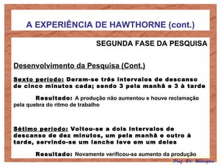 A EXPERIÊNCIA DE HAWTHORNE (cont.)
SEGUNDA FASE DA PESQUISA
Desenvolvimento da Pesquisa (Cont.)
Sexto período: Deram-se três intervalos de descanso
de cinco minutos cada; sendo 3 pela manhã e 3 à tarde
Resultado: A produção não aumentou e houve reclamação
pela quebra do ritmo de trabalho
Sétimo período: Voltou-se a dois intervalos de
descanso de dez minutos, um pela manhã e outro à
tarde, servindo-se um lanche leve em um deles
Resultado: Novamente verificou-se aumento da produção
Prof. Dr. Welington
 
