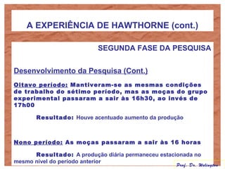 A EXPERIÊNCIA DE HAWTHORNE (cont.)
SEGUNDA FASE DA PESQUISA
Desenvolvimento da Pesquisa (Cont.)
Oitavo período: Mantiveram-se as mesmas condições
de trabalho do sétimo período, mas as moças do grupo
experimental passaram a sair às 16h30, ao invés de
17h00
Resultado: Houve acentuado aumento da produção
Nono período: As moças passaram a sair às 16 horas
Resultado: A produção diária permaneceu estacionada no
mesmo nível do período anterior
Prof. Dr. Welington
 