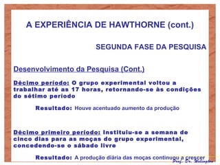 A EXPERIÊNCIA DE HAWTHORNE (cont.)
SEGUNDA FASE DA PESQUISA
Desenvolvimento da Pesquisa (Cont.)
Décimo período: O grupo experimental voltou a
trabalhar até as 17 horas, retornando-se às condições
do sétimo período
Resultado: Houve acentuado aumento da produção
Décimo primeiro período: Instituiu-se a semana de
cinco dias para as moças do grupo experimental,
concedendo-se o sábado livre
Resultado: A produção diária das moças continuou a crescer
Prof. Dr. Welington
 