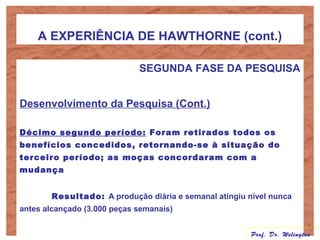 A EXPERIÊNCIA DE HAWTHORNE (cont.)
SEGUNDA FASE DA PESQUISA
Desenvolvimento da Pesquisa (Cont.)
Décimo segundo período: Foram retirados todos os
benefícios concedidos, retornando-se à situação do
terceiro período; as moças concordaram com a
mudança
Resultado: A produção diária e semanal atingiu nível nunca
antes alcançado (3.000 peças semanais)
Prof. Dr. Welington
 