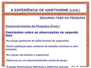 A EXPERIÊNCIA DE HAWTHORNE (cont.)
SEGUNDA FASE DA PESQUISA
Desenvolvimento da Pesquisa (Cont.)
Conclusões sobre as observações da segunda
fase
•As moças gostavam do estilo brando de supervisão
•Havia satisfação pelo ambiente de trabalho amistoso e sem
pressões
•As moças não temiam o supervisor
•Observou-se um desenvolvimento social do grupo
•O grupo desenvolveu liderança e objetivos comuns Prof. Dr. Welington
 