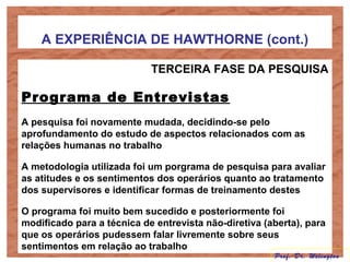 A EXPERIÊNCIA DE HAWTHORNE (cont.)
TERCEIRA FASE DA PESQUISA
Programa de Entrevistas
A pesquisa foi novamente mudada, decidindo-se pelo
aprofundamento do estudo de aspectos relacionados com as
relações humanas no trabalho
A metodologia utilizada foi um porgrama de pesquisa para avaliar
as atitudes e os sentimentos dos operários quanto ao tratamento
dos supervisores e identificar formas de treinamento destes
O programa foi muito bem sucedido e posteriormente foi
modificado para a técnica de entrevista não-diretiva (aberta), para
que os operários pudessem falar livremente sobre seus
sentimentos em relação ao trabalho
Prof. Dr. Welington
 