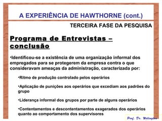 A EXPERIÊNCIA DE HAWTHORNE (cont.)
TERCEIRA FASE DA PESQUISA
Programa de Entrevistas –
conclusão
•Identificou-se a existência de uma organização informal dos
empregados para se protegerem da empresa contra o que
consideravam ameaças da administração, caracterizada por:
•Ritmo de produção controlado pelos operários
•Aplicação de punições aos operários que excediam aos padrões do
grupo
•Liderança informal dos grupos por parte de alguns operários
•Contentamentos e descontentamentos exagerados dos operários
quanto ao comportamento dos supervisores
Prof. Dr. Welington
 