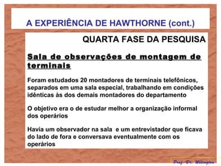 A EXPERIÊNCIA DE HAWTHORNE (cont.)
QUARTA FASE DA PESQUISA
Sala de observações de montagem de
terminais
Foram estudados 20 montadores de terminais telefônicos,
separados em uma sala especial, trabalhando em condições
idênticas às dos demais montadores do departamento
O objetivo era o de estudar melhor a organização informal
dos operários
Havia um observador na sala e um entrevistador que ficava
do lado de fora e conversava eventualmente com os
operários
Prof. Dr. Welington
 
