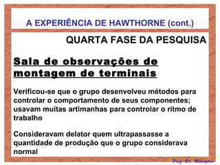 A EXPERIÊNCIA DE HAWTHORNE (cont.)
QUARTA FASE DA PESQUISA
Sala de observações de
montagem de terminais
Verificou-se que o grupo desenvolveu métodos para
controlar o comportamento de seus componentes;
usavam muitas artimanhas para controlar o ritmo de
trabalho
Consideravam delator quem ultrapassasse a
quantidade de produção que o grupo considerava
normal
Prof. Dr. Welington
 