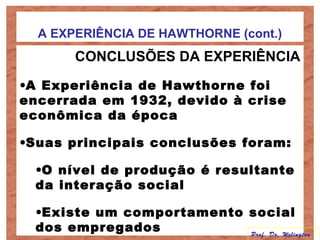 A EXPERIÊNCIA DE HAWTHORNE (cont.)
CONCLUSÕES DA EXPERIÊNCIA
•A Experiência de Hawthorne foi
encerrada em 1932, devido à crise
econômica da época
•Suas principais conclusões foram:
•O nível de produção é resultante
da interação social
•Existe um comportamento social
dos empregados Prof. Dr. Welington
 