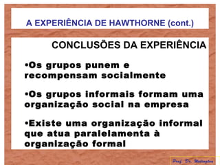 A EXPERIÊNCIA DE HAWTHORNE (cont.)
CONCLUSÕES DA EXPERIÊNCIA
•Os grupos punem e
recompensam socialmente
•Os grupos informais formam uma
organização social na empresa
•Existe uma organização informal
que atua paralelamenta à
organização formal
Prof. Dr. Welington
 