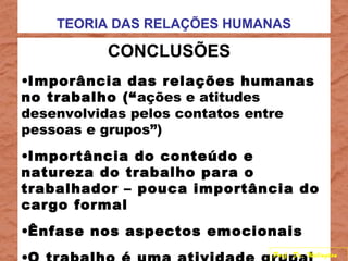 TEORIA DAS RELAÇÕES HUMANAS
CONCLUSÕES
•Imporância das relações humanas
no trabalho (“ações e atitudes
desenvolvidas pelos contatos entre
pessoas e grupos”)
•Importância do conteúdo e
natureza do trabalho para o
trabalhador – pouca importância do
cargo formal
•Ênfase nos aspectos emocionais
Prof. Dr. Welington
 