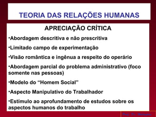 TEORIA DAS RELAÇÕES HUMANAS
APRECIAÇÃO CRÍTICA
•Abordagem descritiva e não prescritiva
•Limitado campo de experimentação
•Visão romântica e ingênua a respeito do operário
•Abordagem parcial do problema administrativo (foco
somente nas pessoas)
•Modelo do “Homem Social”
•Aspecto Manipulativo do Trabalhador
•Estímulo ao aprofundamento de estudos sobre os
aspectos humanos do trabalho
Prof. Dr. Welington
 