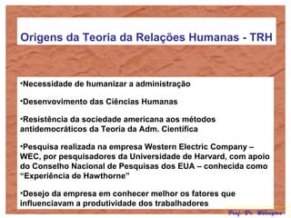 Origens da Teoria da Relações Humanas - TRH
•Necessidade de humanizar a administração
•Desenvovimento das Ciências Humanas
•Resistência da sociedade americana aos métodos
antidemocráticos da Teoria da Adm. Científica
•Pesquisa realizada na empresa Western Electric Company –
WEC, por pesquisadores da Universidade de Harvard, com apoio
do Conselho Nacional de Pesquisas dos EUA – conhecida como
“Experiência de Hawthorne”
•Desejo da empresa em conhecer melhor os fatores que
influenciavam a produtividade dos trabalhadores
Prof. Dr. Welington
 