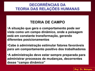 DECORRÊNCIAS DA
TEORIA DAS RELAÇÕES HUMANAS
TEORIA DE CAMPO
•A situação que gera o comportamento pode ser
vista como um campo dinâmico, onde a paisagem
está em constante transformação, gerando
diferentes posicionamentos
•Cabe à administração estimular fatores favoráveis
para um comportamento positivo dos trabalhadores
•A administração deve estar sempre preparada para
administrar processos de mudanças, decorrentes
desse “campo dinâmico”
Prof. Dr. Welington
 