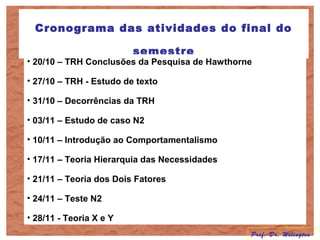 Cronograma das atividades do final do
semestre
• 20/10 – TRH Conclusões da Pesquisa de Hawthorne
• 27/10 – TRH - Estudo de texto
• 31/10 – Decorrências da TRH
• 03/11 – Estudo de caso N2
• 10/11 – Introdução ao Comportamentalismo
• 17/11 – Teoria Hierarquia das Necessidades
• 21/11 – Teoria dos Dois Fatores
• 24/11 – Teste N2
• 28/11 - Teoria X e Y
Prof. Dr. Welington
 