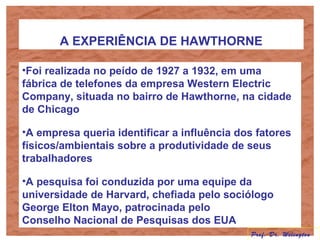 A EXPERIÊNCIA DE HAWTHORNE
•Foi realizada no peído de 1927 a 1932, em uma
fábrica de telefones da empresa Western Electric
Company, situada no bairro de Hawthorne, na cidade
de Chicago
•A empresa queria identificar a influência dos fatores
físicos/ambientais sobre a produtividade de seus
trabalhadores
•A pesquisa foi conduzida por uma equipe da
universidade de Harvard, chefiada pelo sociólogo
George Elton Mayo, patrocinada pelo
Conselho Nacional de Pesquisas dos EUA
Prof. Dr. Welington
 